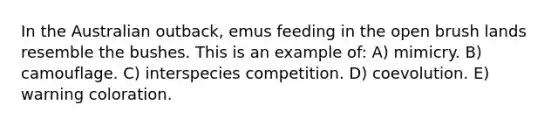 In the Australian outback, emus feeding in the open brush lands resemble the bushes. This is an example of: A) mimicry. B) camouflage. C) interspecies competition. D) coevolution. E) warning coloration.
