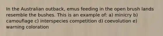 In the Australian outback, emus feeding in the open brush lands resemble the bushes. This is an example of: a) minicry b) camouflage c) interspecies competition d) coevolution e) warning coloration