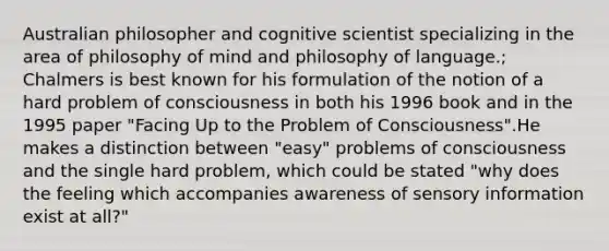 Australian philosopher and cognitive scientist specializing in the area of philosophy of mind and philosophy of language.; Chalmers is best known for his formulation of the notion of a hard problem of consciousness in both his 1996 book and in the 1995 paper "Facing Up to the Problem of Consciousness".He makes a distinction between "easy" problems of consciousness and the single hard problem, which could be stated "why does the feeling which accompanies awareness of sensory information exist at all?"