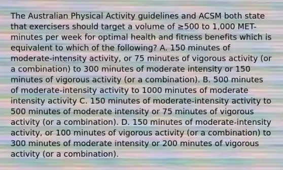 The Australian Physical Activity guidelines and ACSM both state that exercisers should target a volume of ≥500 to 1,000 MET-minutes per week for optimal health and fitness benefits which is equivalent to which of the following? A. 150 minutes of moderate-intensity activity, or 75 minutes of vigorous activity (or a combination) to 300 minutes of moderate intensity or 150 minutes of vigorous activity (or a combination). B. 500 minutes of moderate-intensity activity to 1000 minutes of moderate intensity activity C. 150 minutes of moderate-intensity activity to 500 minutes of moderate intensity or 75 minutes of vigorous activity (or a combination). D. 150 minutes of moderate-intensity activity, or 100 minutes of vigorous activity (or a combination) to 300 minutes of moderate intensity or 200 minutes of vigorous activity (or a combination).