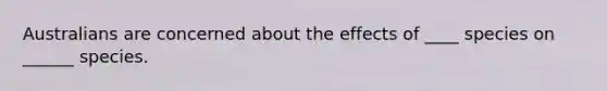 Australians are concerned about the effects of ____ species on ______ species.