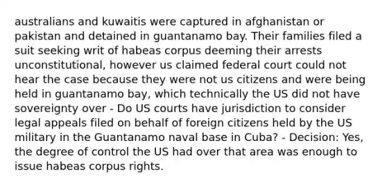 australians and kuwaitis were captured in afghanistan or pakistan and detained in guantanamo bay. Their families filed a suit seeking writ of habeas corpus deeming their arrests unconstitutional, however us claimed federal court could not hear the case because they were not us citizens and were being held in guantanamo bay, which technically the US did not have sovereignty over - Do US courts have jurisdiction to consider legal appeals filed on behalf of foreign citizens held by the US military in the Guantanamo naval base in Cuba? - Decision: Yes, the degree of control the US had over that area was enough to issue habeas corpus rights.