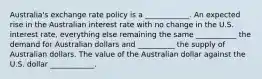 Australia's exchange rate policy is a ____________. An expected rise in the Australian interest rate with no change in the U.S. interest rate, everything else remaining the same ___________ the demand for Australian dollars and __________ the supply of Australian dollars. The value of the Australian dollar against the U.S. dollar ____________.