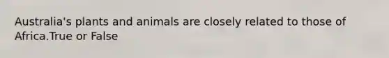 Australia's plants and animals are closely related to those of Africa.True or False