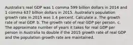 Australia​'s real GDP was 1 comma 599 billion dollars in 2014 and 1 comma 637 billion dollars in 2015. Australia​'s population growth rate in 2015 was 1.4 percent. Calculate a. The growth rate of real GDP. b. The growth rate of real GDP per person. c. The approximate number of years it takes for real GDP per person in Australia to double if the 2015 growth rate of real GDP and the population growth rate are maintained.