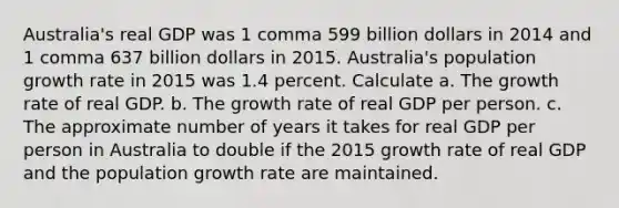 Australia​'s real GDP was 1 comma 599 billion dollars in 2014 and 1 comma 637 billion dollars in 2015. Australia​'s population growth rate in 2015 was 1.4 percent. Calculate a. The growth rate of real GDP. b. The growth rate of real GDP per person. c. The approximate number of years it takes for real GDP per person in Australia to double if the 2015 growth rate of real GDP and the population growth rate are maintained.