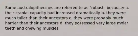 Some australopithecines are referred to as "robust" because: a. their cranial capacity had increased dramatically b. they were much taller than their ancestors c. they were probably much harrier than their ancestors d. they possessed very large molar teeth and chewing muscles