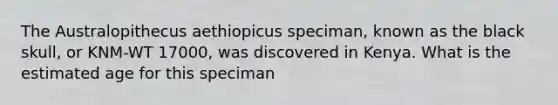 The Australopithecus aethiopicus speciman, known as the black skull, or KNM-WT 17000, was discovered in Kenya. What is the estimated age for this speciman