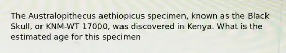 The Australopithecus aethiopicus specimen, known as the Black Skull, or KNM-WT 17000, was discovered in Kenya. What is the estimated age for this specimen