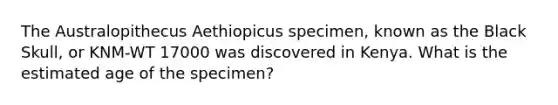 The Australopithecus Aethiopicus specimen, known as the Black Skull, or KNM-WT 17000 was discovered in Kenya. What is the estimated age of the specimen?