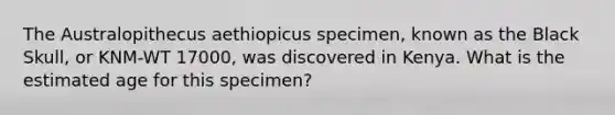 The Australopithecus aethiopicus specimen, known as the Black Skull, or KNM-WT 17000, was discovered in Kenya. What is the estimated age for this specimen?