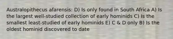 Australopithecus afarensis: D) Is only found in South Africa A) Is the largest well-studied collection of early hominids C) Is the smallest least-studied of early hominids E) C & D only B) Is the oldest hominid discovered to date