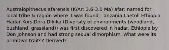 Australopithecus afarensis (K/Ar: 3.6-3.0 Ma) afar: named for local tribe & region where it was found. Tanzania Laetoli Ethiopia Hadar KorsiDora Dikika (Diversity of environments (woodland, bushland, grassland)) was first discovered in hadar, Ethiopia by Don Johnson and had strong sexual dimorphism. What were its primitive traits? Derived?