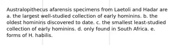 Australopithecus afarensis specimens from Laetoli and Hadar are a. the largest well-studied collection of early hominins. b. the oldest hominins discovered to date. c. the smallest least-studied collection of early hominins. d. only found in South Africa. e. forms of H. habilis.