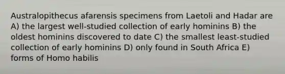 Australopithecus afarensis specimens from Laetoli and Hadar are A) the largest well-studied collection of early hominins B) the oldest hominins discovered to date C) the smallest least-studied collection of early hominins D) only found in South Africa E) forms of <a href='https://www.questionai.com/knowledge/kG3hgw3hYa-homo-habilis' class='anchor-knowledge'>homo habilis</a>