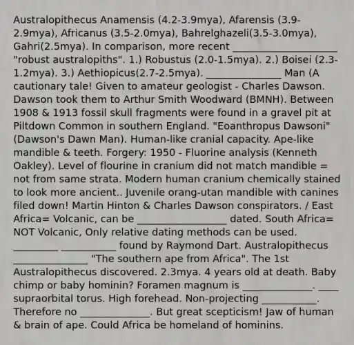 Australopithecus Anamensis (4.2-3.9mya), Afarensis (3.9-2.9mya), Africanus (3.5-2.0mya), Bahrelghazeli(3.5-3.0mya), Gahri(2.5mya). In comparison, more recent _____________________ "robust australopiths". 1.) Robustus (2.0-1.5mya). 2.) Boisei (2.3-1.2mya). 3.) Aethiopicus(2.7-2.5mya). _______________ Man (A cautionary tale! Given to amateur geologist - Charles Dawson. Dawson took them to Arthur Smith Woodward (BMNH). Between 1908 & 1913 fossil skull fragments were found in a gravel pit at Piltdown Common in southern England. "Eoanthropus Dawsoni" (Dawson's Dawn Man). Human-like cranial capacity. Ape-like mandible & teeth. Forgery: 1950 - Fluorine analysis (Kenneth Oakley). Level of flourine in cranium did not match mandible = not from same strata. Modern human cranium chemically stained to look more ancient.. Juvenile orang-utan mandible with canines filed down! Martin Hinton & Charles Dawson conspirators. / East Africa= Volcanic, can be __________________ dated. South Africa= NOT Volcanic, Only relative dating methods can be used. _________ ___________ found by Raymond Dart. Australopithecus _______________ "The southern ape from Africa". The 1st Australopithecus discovered. 2.3mya. 4 years old at death. Baby chimp or baby hominin? Foramen magnum is ______________. ____ supraorbital torus. High forehead. Non-projecting ___________. Therefore no ______________. But great scepticism! Jaw of human & brain of ape. Could Africa be homeland of hominins.