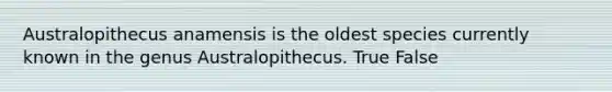 Australopithecus anamensis is the oldest species currently known in the genus Australopithecus. True False