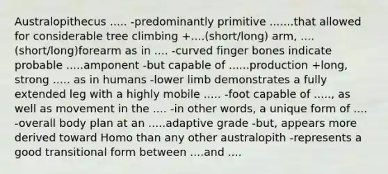 Australopithecus ..... -predominantly primitive .......that allowed for considerable tree climbing +....(short/long) arm, ....(short/long)forearm as in .... -curved finger bones indicate probable .....amponent -but capable of ......production +long, strong ..... as in humans -lower limb demonstrates a fully extended leg with a highly mobile ..... -foot capable of ....., as well as movement in the .... -in other words, a unique form of .... -overall body plan at an .....adaptive grade -but, appears more derived toward Homo than any other australopith -represents a good transitional form between ....and ....