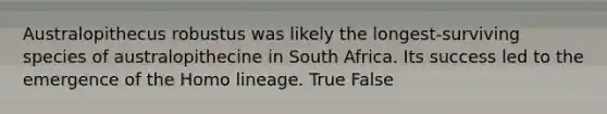 Australopithecus robustus was likely the longest-surviving species of australopithecine in South Africa. Its success led to the emergence of the Homo lineage. True False