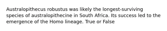 Australopithecus robustus was likely the longest-surviving species of australopithecine in South Africa. Its success led to the emergence of the Homo lineage. True or False