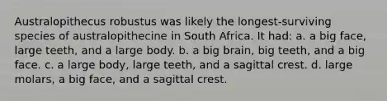 Australopithecus robustus was likely the longest-surviving species of australopithecine in South Africa. It had: a. a big face, large teeth, and a large body. b. a big brain, big teeth, and a big face. c. a large body, large teeth, and a sagittal crest. d. large molars, a big face, and a sagittal crest.