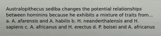 Australopithecus sediba changes the potential relationships between hominins because he exhibits a mixture of traits from... a. A. afarensis and A. habilis b. H. neanderthalensis and H. sapiens c. A. africanus and H. erectus d. P. boisei and A. africanus