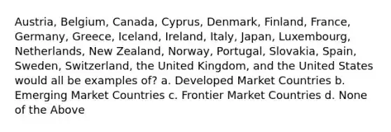 Austria, Belgium, Canada, Cyprus, Denmark, Finland, France, Germany, Greece, Iceland, Ireland, Italy, Japan, Luxembourg, Netherlands, New Zealand, Norway, Portugal, Slovakia, Spain, Sweden, Switzerland, the United Kingdom, and the United States would all be examples of? a. Developed Market Countries b. Emerging Market Countries c. Frontier Market Countries d. None of the Above