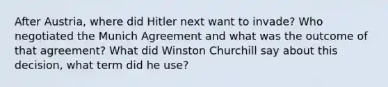 After Austria, where did Hitler next want to invade? Who negotiated the Munich Agreement and what was the outcome of that agreement? What did Winston Churchill say about this decision, what term did he use?