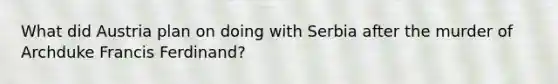 What did Austria plan on doing with Serbia after the murder of Archduke Francis Ferdinand?