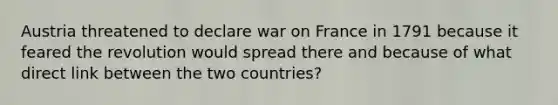 Austria threatened to declare war on France in 1791 because it feared the revolution would spread there and because of what direct link between the two countries?