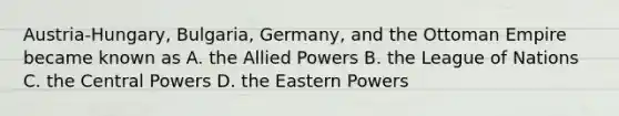 Austria-Hungary, Bulgaria, Germany, and the Ottoman Empire became known as A. the Allied Powers B. the League of Nations C. the Central Powers D. the Eastern Powers