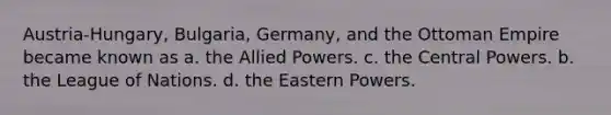 Austria-Hungary, Bulgaria, Germany, and the Ottoman Empire became known as a. the Allied Powers. c. the Central Powers. b. the League of Nations. d. the Eastern Powers.