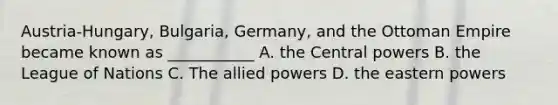 Austria-Hungary, Bulgaria, Germany, and the Ottoman Empire became known as ___________ A. the Central powers B. the League of Nations C. The allied powers D. the eastern powers