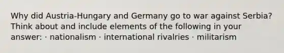 Why did Austria-Hungary and Germany go to war against Serbia? Think about and include elements of the following in your answer: · nationalism · international rivalries · militarism