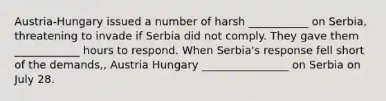 Austria-Hungary issued a number of harsh ___________ on Serbia, threatening to invade if Serbia did not comply. They gave them ____________ hours to respond. When Serbia's response fell short of the demands,, Austria Hungary ________________ on Serbia on July 28.