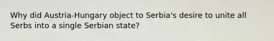 Why did Austria-Hungary object to Serbia's desire to unite all Serbs into a single Serbian state?