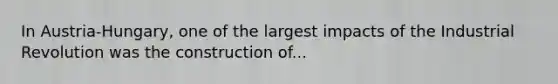 In Austria-Hungary, one of the largest impacts of the Industrial Revolution was the construction of...