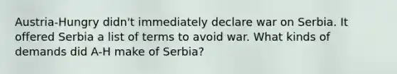 Austria-Hungry didn't immediately declare war on Serbia. It offered Serbia a list of terms to avoid war. What kinds of demands did A-H make of Serbia?