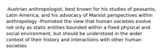 -Austrian anthropologist, best known for his studies of peasants, Latin America, and his advocacy of Marxist perspectives within anthropology -Promoted the view that human societies evolve not only as static entities bounded within a fixed physical and social environment, but should be understood in the wider context of their history and interactions with other human societies