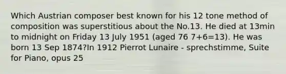 Which Austrian composer best known for his 12 tone method of composition was superstitious about the No.13. He died at 13min to midnight on Friday 13 July 1951 (aged 76 7+6=13). He was born 13 Sep 1874?In 1912 Pierrot Lunaire - sprechstimme, Suite for Piano, opus 25