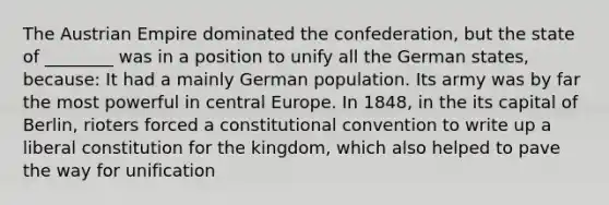 The Austrian Empire dominated the confederation, but the state of ________ was in a position to unify all the German states, because: It had a mainly German population. Its army was by far the most powerful in central Europe. In 1848, in the its capital of Berlin, rioters forced a constitutional convention to write up a liberal constitution for the kingdom, which also helped to pave the way for unification