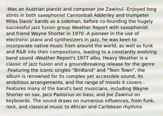 -Was an Austrian pianist and composer Joe Zawinul -Enjoyed long stints in both saxophonist Cannonball Adderley and trumpeter Miles Davis' bands as a sideman, before co-founding the hugely successful jazz fusion group Weather Report with saxophonist and friend Wayne Shorter in 1970 -A pioneer in the use of electronic piano and synthesizers in jazz, he was keen to incorporate native music from around the world, as well as funk and R&B into their compositions, leading to a constantly evolving band sound -Weather Report's 1977 albu, Heavy Weather is a classic of jazz fusion and a groundbreaking release for the genre -Featuring the iconic singles "Birdland" and "Teen Town", the album is renowned for its complex yet accessible sound, its ambitious arrangements, and the range of moods it covers -Features many of the band's best musicians, including Wayne Shorter on sax, Jaco Pastorius on bass, and Joe Zawinul on keyboards. The sound draws on numerous influences, from funk, rock, and classical music to African and Caribbean rhythms