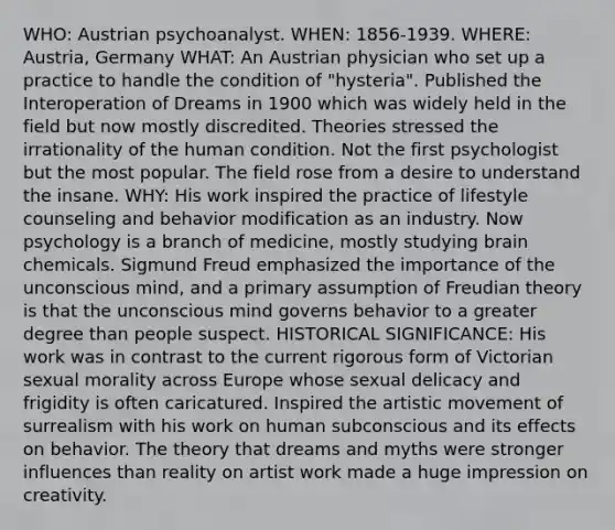 WHO: Austrian psychoanalyst. WHEN: 1856-1939. WHERE: Austria, Germany WHAT: An Austrian physician who set up a practice to handle the condition of "hysteria". Published the Interoperation of Dreams in 1900 which was widely held in the field but now mostly discredited. Theories stressed the irrationality of the human condition. Not the first psychologist but the most popular. The field rose from a desire to understand the insane. WHY: His work inspired the practice of lifestyle counseling and behavior modification as an industry. Now psychology is a branch of medicine, mostly studying brain chemicals. Sigmund Freud emphasized the importance of the unconscious mind, and a primary assumption of Freudian theory is that the unconscious mind governs behavior to a greater degree than people suspect. HISTORICAL SIGNIFICANCE: His work was in contrast to the current rigorous form of Victorian sexual morality across Europe whose sexual delicacy and frigidity is often caricatured. Inspired the artistic movement of surrealism with his work on human subconscious and its effects on behavior. The theory that dreams and myths were stronger influences than reality on artist work made a huge impression on creativity.