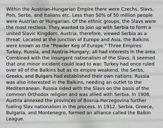 Within the Austrian-Hungarian Empire there were Czechs, Slavs, Pols, Serbs, and Italians etc. Less than 50% of 50 million people were Austrian or Hungarian. Of the ethnic groups, the Slavs were the most restless. They wanted to join up with Serbia to form a united Slavic Kingdom. Austria, therefore, viewed Serbia as a threat. Located at the junction of Europe and Asia, the Balkins were known as the "Powder Keg of Europe." Three Empires: Turkey, Russia, and Austria-Hungary, all had interests in the area. Combined with the insurgent nationalism of the Slavs, it seemed that one minor incident could lead to war. Turkey had once ruled over all of the Balkins but as its empire weakend, the Serbs, Greeks, and Bulgars had established their own nations. Russia was also interested in the Balkins, needing an outlet to the Mediterranean. Russia sided with the Slavs on the basis of the common Orthodox religion and was allied with Serbia. In 1908, Austria annexed the provinces of Bosnia-Herzegovina further fueling Slav nationalism in the process. In 1912, Serbia, Greece, Bulgaria, and Montenegro, formed an alliance called the Balkin League.