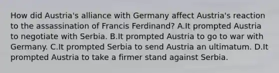 How did Austria's alliance with Germany affect Austria's reaction to the assassination of Francis Ferdinand? A.It prompted Austria to negotiate with Serbia. B.It prompted Austria to go to war with Germany. C.It prompted Serbia to send Austria an ultimatum. D.It prompted Austria to take a firmer stand against Serbia.