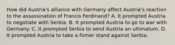 How did Austria's alliance with Germany affect Austria's reaction to the assassination of Francis Ferdinand? A. It prompted Austria to negotiate with Serbia. B. It prompted Austria to go to war with Germany. C. It prompted Serbia to send Austria an ultimatum. D. It prompted Austria to take a firmer stand against Serbia.