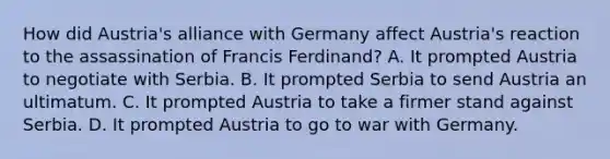 How did Austria's alliance with Germany affect Austria's reaction to the assassination of Francis Ferdinand? A. It prompted Austria to negotiate with Serbia. B. It prompted Serbia to send Austria an ultimatum. C. It prompted Austria to take a firmer stand against Serbia. D. It prompted Austria to go to war with Germany.