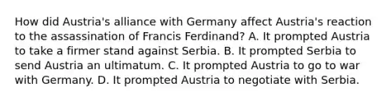 How did Austria's alliance with Germany affect Austria's reaction to the assassination of Francis Ferdinand? A. It prompted Austria to take a firmer stand against Serbia. B. It prompted Serbia to send Austria an ultimatum. C. It prompted Austria to go to war with Germany. D. It prompted Austria to negotiate with Serbia.