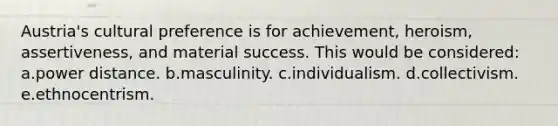 Austria's cultural preference is for achievement, heroism, assertiveness, and material success. This would be considered: a.power distance. b.masculinity. c.individualism. d.collectivism. e.ethnocentrism.