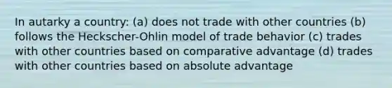 In autarky a country: (a) does not trade with other countries (b) follows the Heckscher-Ohlin model of trade behavior (c) trades with other countries based on comparative advantage (d) trades with other countries based on absolute advantage